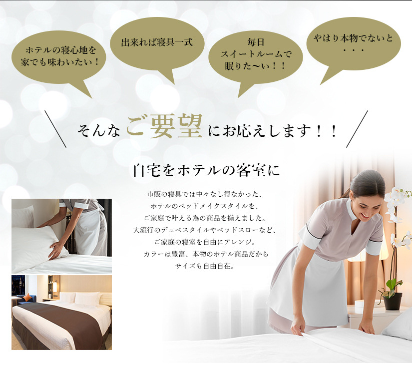 プロ仕様の寝心地を家でも味わいたい!やはり本物でないと・・・出来れば寝具一式。毎日スイートルームで眠りたい!デュベスタイルのベッドカバー、ベッドスローを使ったベッドメイク・・・今、都心の宿泊施設でも大流行!自宅をプロ仕様の客室に。市販のベッドやマットレス/寝具ではなし得なかったベッドメイクスタイルを、ご家庭でかなえる為のベッドやマットレス,寝具を揃えました。大流行のデュベスタイルやベッドスローなど、ご家庭の寝室を自由にアレンジ。カラーは豊富、本物のホテルマットレス/ベッドや寝具だからサイズも自由自在。白ストライプの清潔感溢れるデュベカバー。